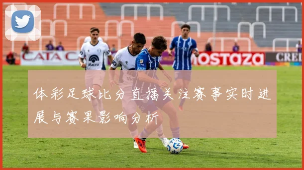 体彩足球比分直播关注赛事实时进展与赛果影响分析