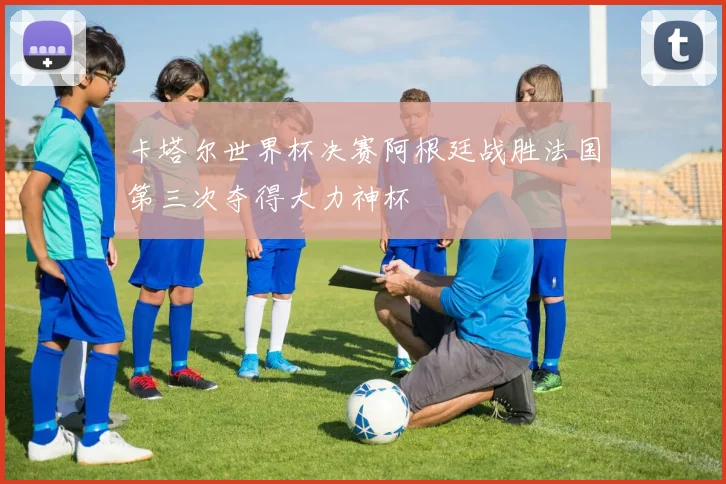 卡塔尔世界杯决赛阿根廷战胜法国第三次夺得大力神杯