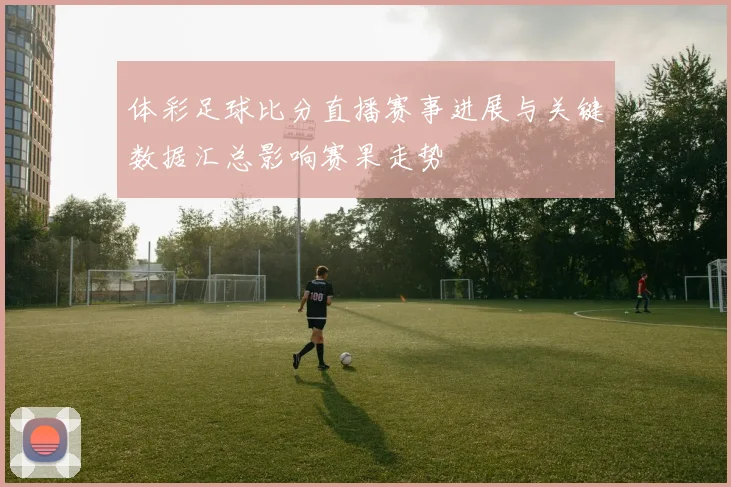 体彩足球比分直播赛事进展与关键数据汇总影响赛果走势
