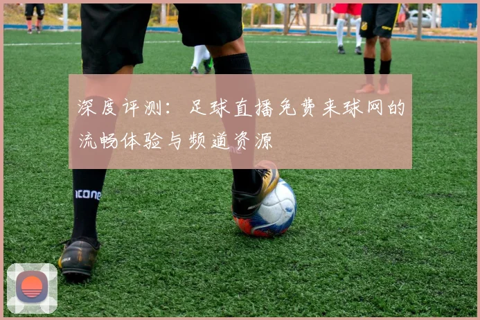 深度评测：足球直播免费来球网的流畅体验与频道资源