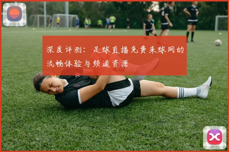 深度评测：足球直播免费来球网的流畅体验与频道资源
